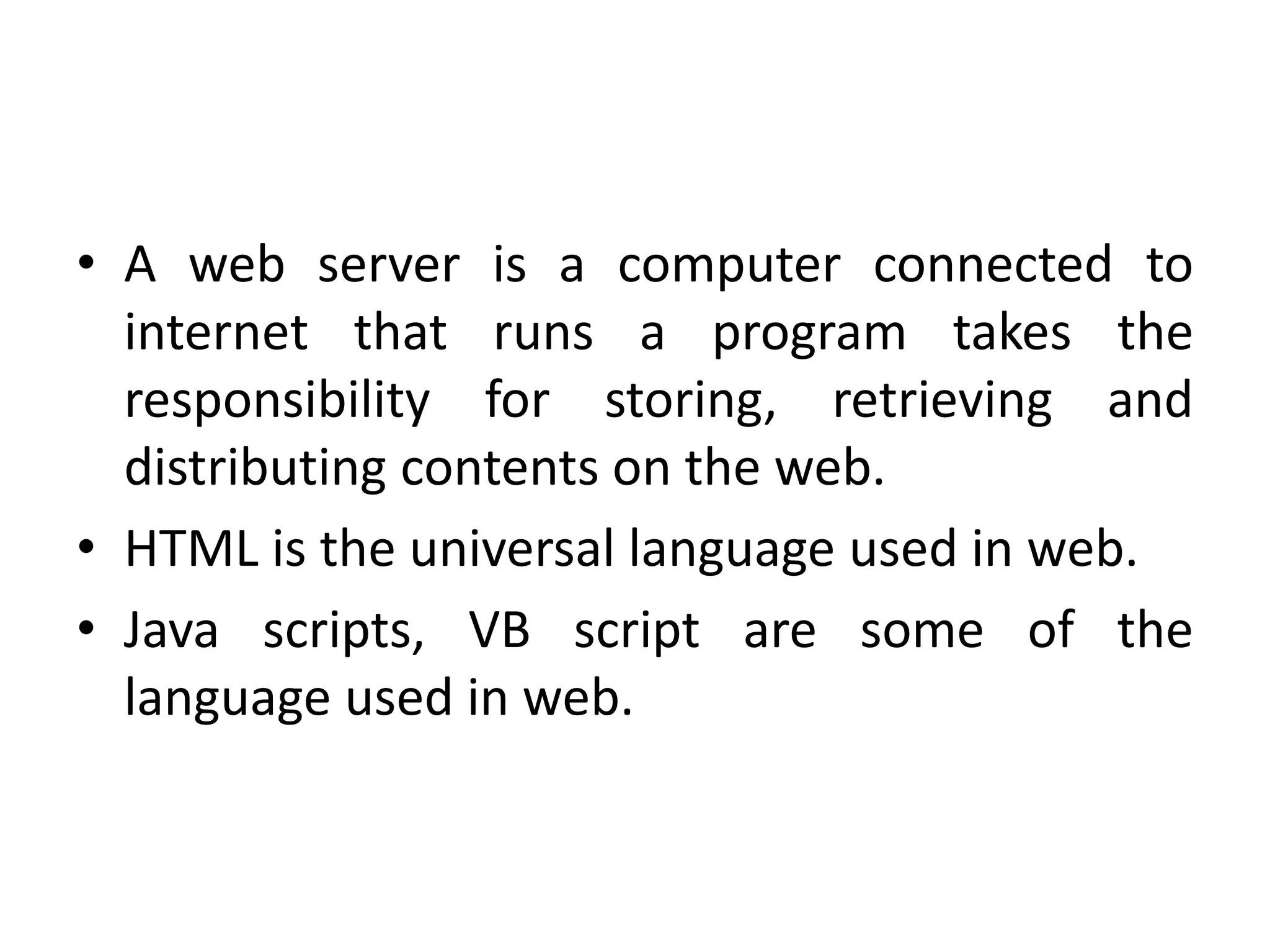 • A web server is a computer connected to
internet that runs a program takes the
responsibility for storing, retrieving and
distributing contents on the web.
• HTML is the universal language used in web.
• Java scripts, VB script are some of the
language used in web.
 
