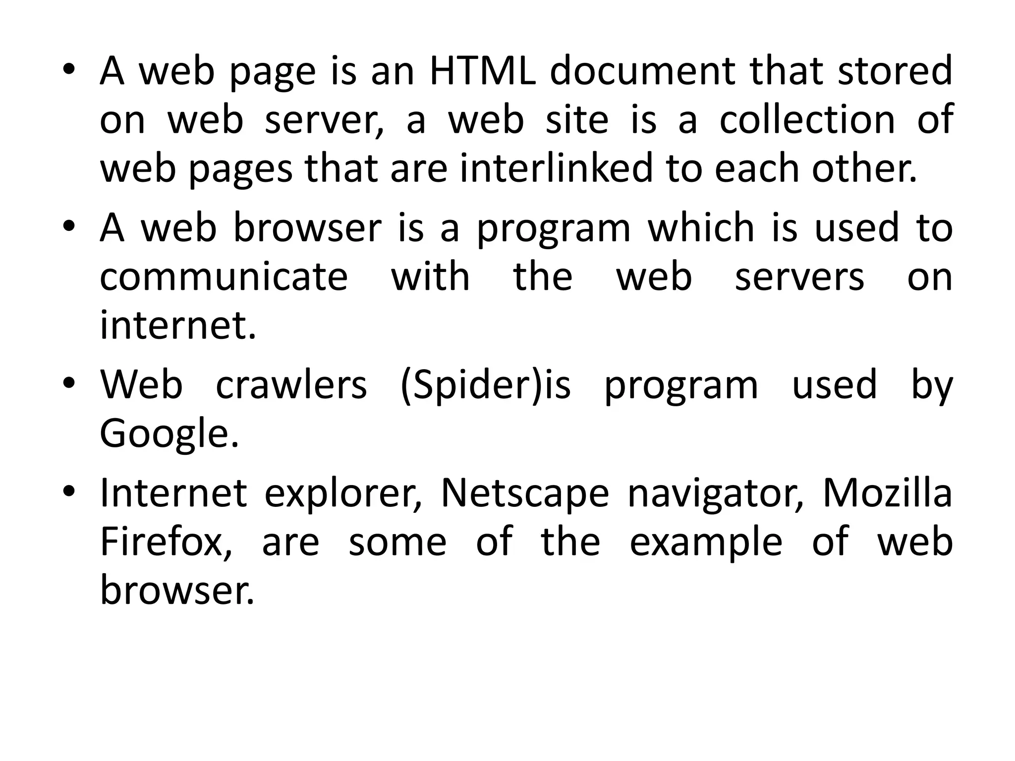 • A web page is an HTML document that stored
on web server, a web site is a collection of
web pages that are interlinked to each other.
• A web browser is a program which is used to
communicate with the web servers on
internet.
• Web crawlers (Spider)is program used by
Google.
• Internet explorer, Netscape navigator, Mozilla
Firefox, are some of the example of web
browser.
 