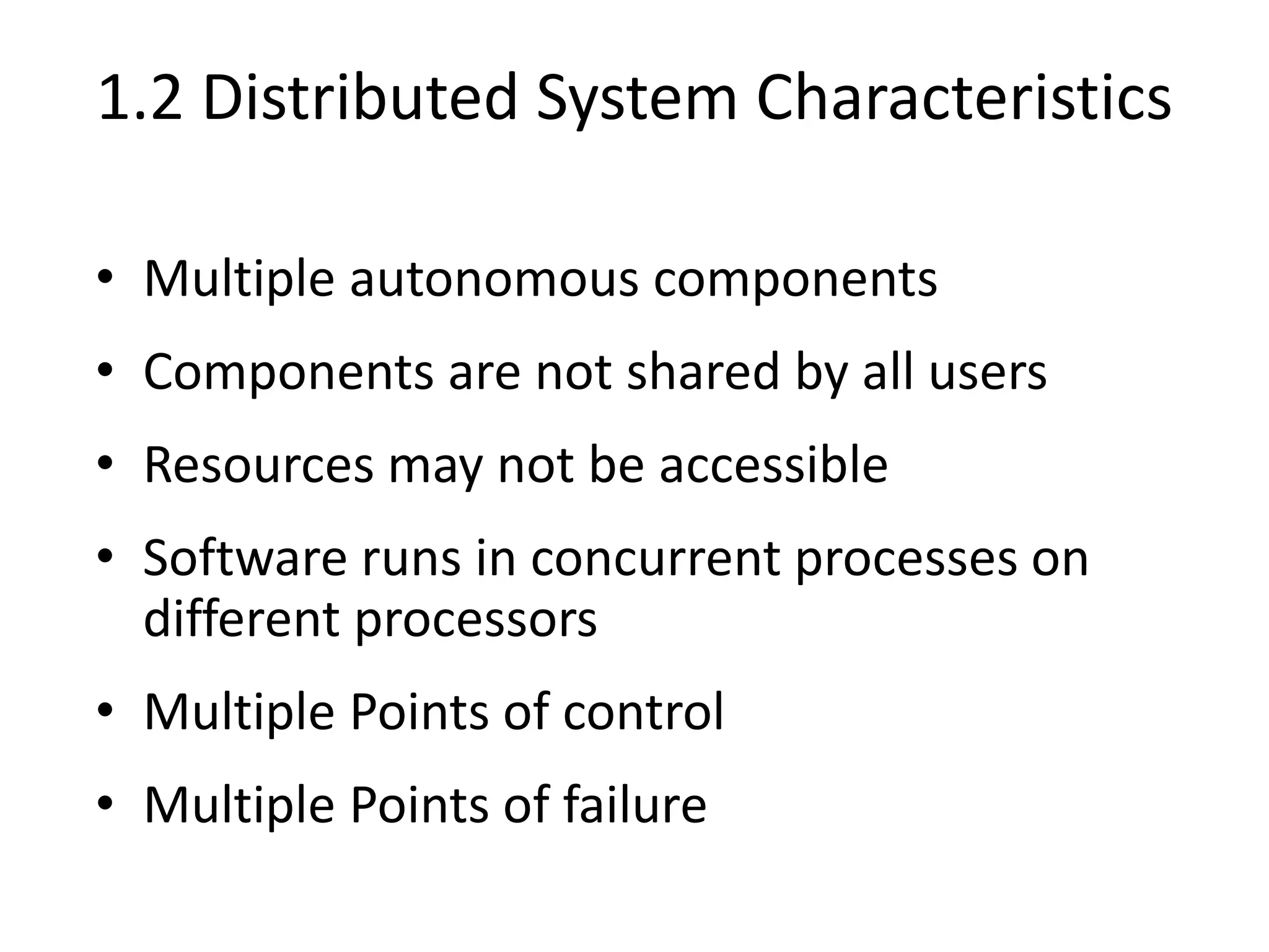 1.2 Distributed System Characteristics
• Multiple autonomous components
• Components are not shared by all users
• Resources may not be accessible
• Software runs in concurrent processes on
different processors
• Multiple Points of control
• Multiple Points of failure
 