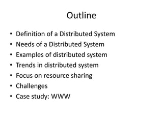 Outline
• Definition of a Distributed System
• Needs of a Distributed System
• Examples of distributed system
• Trends in distributed system
• Focus on resource sharing
• Challenges
• Case study: WWW
 