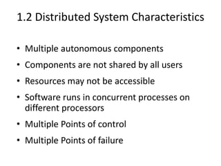 1.2 Distributed System Characteristics
• Multiple autonomous components
• Components are not shared by all users
• Resources may not be accessible
• Software runs in concurrent processes on
different processors
• Multiple Points of control
• Multiple Points of failure
 