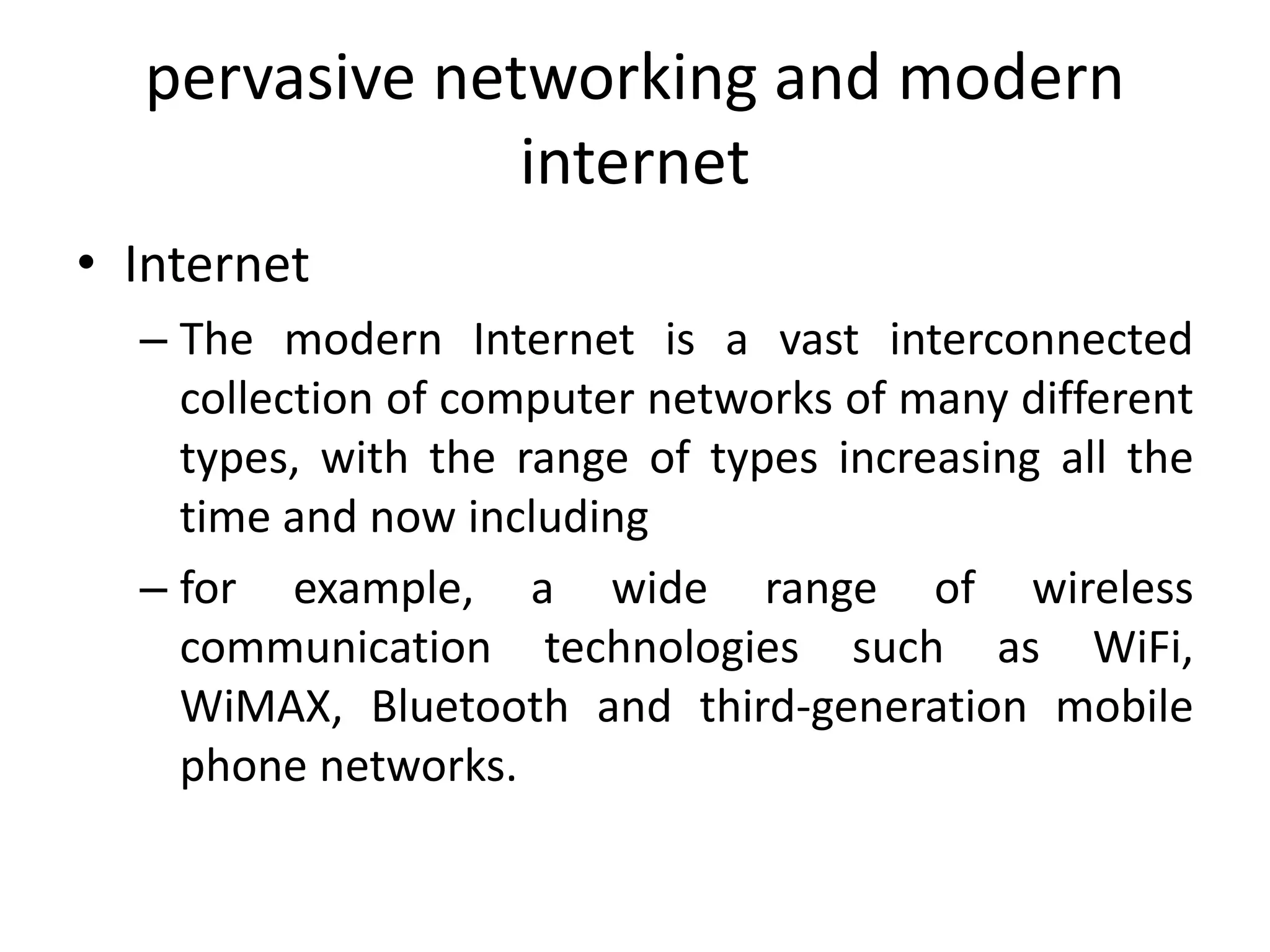 pervasive networking and modern
internet
• Internet
– The modern Internet is a vast interconnected
collection of computer networks of many different
types, with the range of types increasing all the
time and now including
– for example, a wide range of wireless
communication technologies such as WiFi,
WiMAX, Bluetooth and third-generation mobile
phone networks.
 