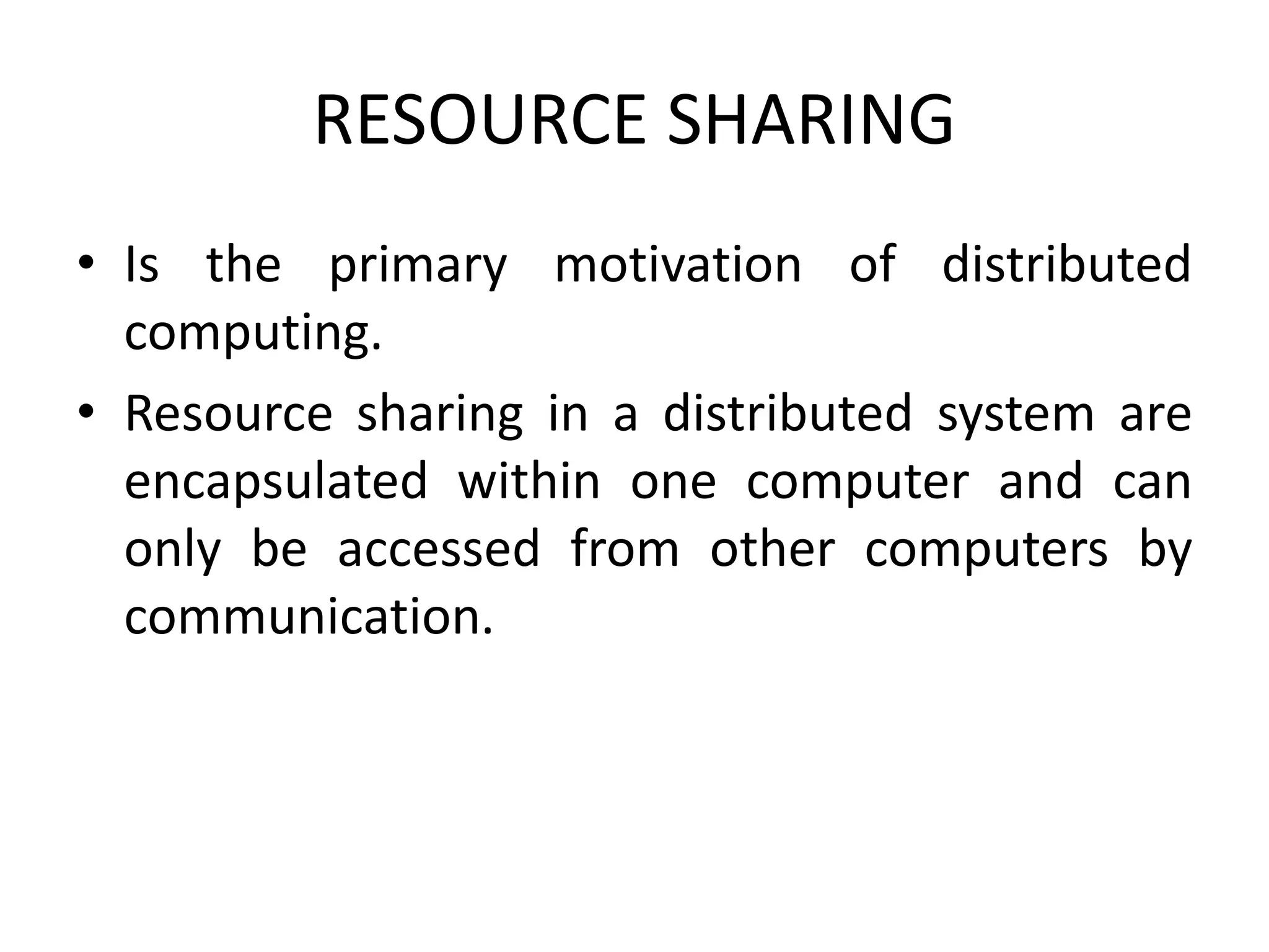 RESOURCE SHARING
• Is the primary motivation of distributed
computing.
• Resource sharing in a distributed system are
encapsulated within one computer and can
only be accessed from other computers by
communication.
 