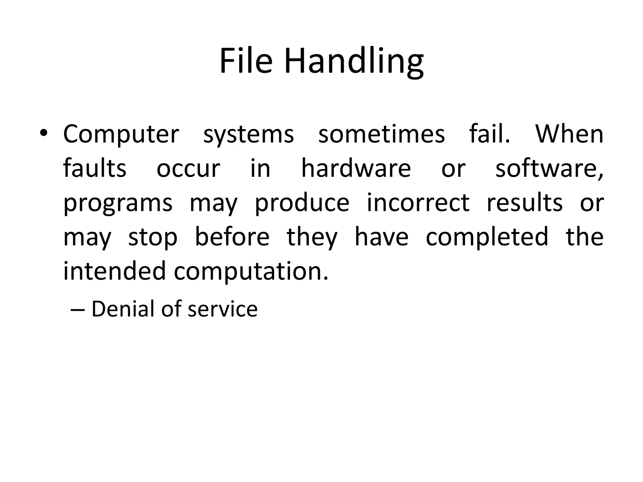 File Handling
• Computer systems sometimes fail. When
faults occur in hardware or software,
programs may produce incorrect results or
may stop before they have completed the
intended computation.
– Denial of service
 