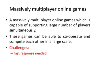 Massively multiplayer online games
• A massively multi player online games which is
capable of supporting large number of players
simultaneously.
• These games can be able to co-operate and
compete each other in a large scale.
• Challenges:
– Fast response needed
 