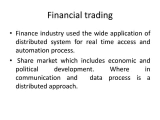 Financial trading
• Finance industry used the wide application of
distributed system for real time access and
automation process.
• Share market which includes economic and
political development. Where in
communication and data process is a
distributed approach.
 