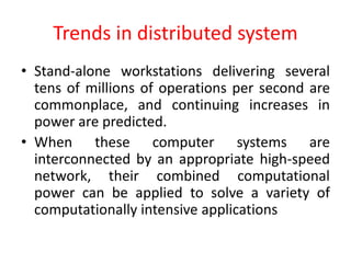 Trends in distributed system
• Stand-alone workstations delivering several
tens of millions of operations per second are
commonplace, and continuing increases in
power are predicted.
• When these computer systems are
interconnected by an appropriate high-speed
network, their combined computational
power can be applied to solve a variety of
computationally intensive applications
 