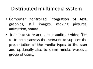 Distributed multimedia system
• Computer controlled integration of text,
graphics, still images, moving pictures,
animation, sound.
• it able to store and locate audio or video files
to transmit across the network to support the
presentation of the media types to the user
and optionally also to share media. Across a
group of users.
 