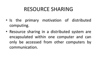 RESOURCE SHARING
• Is the primary motivation of distributed
computing.
• Resource sharing in a distributed system are
encapsulated within one computer and can
only be accessed from other computers by
communication.
 