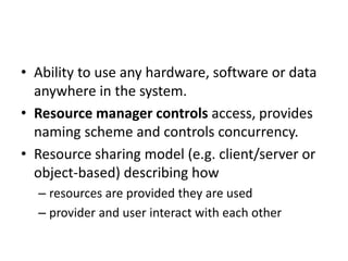 • Ability to use any hardware, software or data
anywhere in the system.
• Resource manager controls access, provides
naming scheme and controls concurrency.
• Resource sharing model (e.g. client/server or
object-based) describing how
– resources are provided they are used
– provider and user interact with each other
 