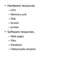 • Hardware resources
– CPU
– Memory unit
– Disk
– Screen
– printer
• Software resources.
– Web pages
– Files
– Database
– Video/audio streams
 