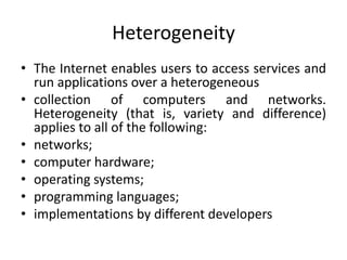 Heterogeneity
• The Internet enables users to access services and
run applications over a heterogeneous
• collection of computers and networks.
Heterogeneity (that is, variety and difference)
applies to all of the following:
• networks;
• computer hardware;
• operating systems;
• programming languages;
• implementations by different developers
 
