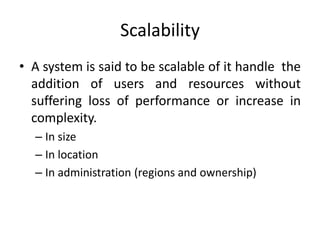 Scalability
• A system is said to be scalable of it handle the
addition of users and resources without
suffering loss of performance or increase in
complexity.
– In size
– In location
– In administration (regions and ownership)
 