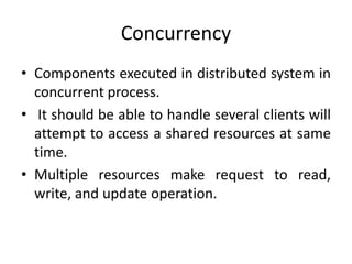 Concurrency
• Components executed in distributed system in
concurrent process.
• It should be able to handle several clients will
attempt to access a shared resources at same
time.
• Multiple resources make request to read,
write, and update operation.
 