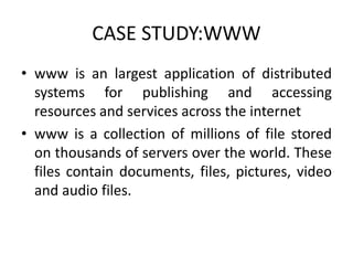 CASE STUDY:WWW
• www is an largest application of distributed
systems for publishing and accessing
resources and services across the internet
• www is a collection of millions of file stored
on thousands of servers over the world. These
files contain documents, files, pictures, video
and audio files.
 