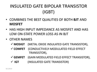 INSULATED GATE BIPOLAR TRANSISTOR
(IGBT)
• COMBINES THE BEST QUALITIES OF BOTH BJT AND
MOSFET
• HAS HIGH INPUT IMPEDANCE AS MOSFET AND HAS
LOW ON-STATE POWER LOSS AS IN BJT
• OTHER NAMES
 MOSIGT (METAL OXIDE INSULATED GATE TRANSISTOR),
 COMFET (CONDUCTIVELY-MODULATED FIELD EFFECT
TRANSISTOR),
 GEMFET (GAIN MODULATED FIELD EFFECT TRANSISTOR),
 IGT (INSULATED GATE TRANSISTOR)
8/1/2019
 