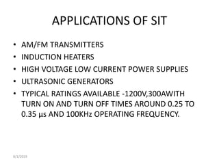 APPLICATIONS OF SIT
• AM/FM TRANSMITTERS
• INDUCTION HEATERS
• HIGH VOLTAGE LOW CURRENT POWER SUPPLIES
• ULTRASONIC GENERATORS
• TYPICAL RATINGS AVAILABLE -1200V,300AWITH
TURN ON AND TURN OFF TIMES AROUND 0.25 TO
0.35 µs AND 100KHz OPERATING FREQUENCY.
8/1/2019
 