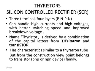 THYRISTORS
SILICON CONTROLLED RECTIFIER (SCR)
• Three terminal, four layers (P-N-P-N)
• Can handle high currents and high voltages,
with better switching speed and improved
breakdown voltage .
• Name ‘Thyristor’, is derived by a combination
of the capital letters from THYRatron and
transISTOR.
• Has characteristics similar to a thyratron tube
But from the construction view point belongs
to transistor (pnp or npn device) family.
8/1/2019
 