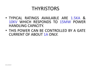 THYRISTORS
• TYPICAL RATINGS AVAILABLE ARE 1.5KA &
10KV WHICH RESPONDS TO 15MW POWER
HANDLING CAPACITY.
• THIS POWER CAN BE CONTROLLED BY A GATE
CURRENT OF ABOUT 1A ONLY.
8/1/2019
 