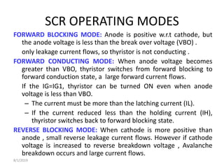 SCR OPERATING MODES
FORWARD BLOCKING MODE: Anode is positive w.r.t cathode, but
the anode voltage is less than the break over voltage (VBO) .
only leakage current flows, so thyristor is not conducting .
FORWARD CONDUCTING MODE: When anode voltage becomes
greater than VBO, thyristor switches from forward blocking to
forward conduction state, a large forward current flows.
If the IG=IG1, thyristor can be turned ON even when anode
voltage is less than VBO.
– The current must be more than the latching current (IL).
– If the current reduced less than the holding current (IH),
thyristor switches back to forward blocking state.
REVERSE BLOCKING MODE: When cathode is more positive than
anode , small reverse leakage current flows. However if cathode
voltage is increased to reverse breakdown voltage , Avalanche
breakdown occurs and large current flows.
8/1/2019
 