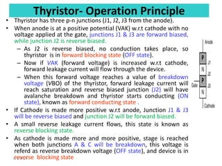 Thyristor- Operation Principle
• Thyristor has three p-n junctions (J1, J2, J3 from the anode).
• When anode is at a positive potential (VAK) w.r.t cathode with no
voltage applied at the gate, junctions J1 & J3 are forward biased,
while junction J2 is reverse biased.
– As J2 is reverse biased, no conduction takes place, so
thyristor is in forward blocking state (OFF state).
– Now if VAK (forward voltage) is increased w.r.t cathode,
forward leakage current will flow through the device.
– When this forward voltage reaches a value of breakdown
voltage (VBO) of the thyristor, forward leakage current will
reach saturation and reverse biased junction (J2) will have
avalanche breakdown and thyristor starts conducting (ON
state), known as forward conducting state .
• If Cathode is made more positive w.r.t anode, Junction J1 & J3
will be reverse biased and junction J2 will be forward biased.
• A small reverse leakage current flows, this state is known as
reverse blocking state.
• As cathode is made more and more positive, stage is reached
when both junctions A & C will be breakdown, this voltage is
referd as reverse breakdown voltage (OFF state), and device is in
reverse blocking state
8/1/2019
 