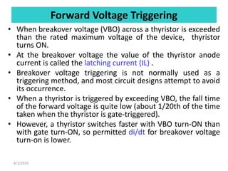 Forward Voltage Triggering
• When breakover voltage (VBO) across a thyristor is exceeded
than the rated maximum voltage of the device, thyristor
turns ON.
• At the breakover voltage the value of the thyristor anode
current is called the latching current (IL) .
• Breakover voltage triggering is not normally used as a
triggering method, and most circuit designs attempt to avoid
its occurrence.
• When a thyristor is triggered by exceeding VBO, the fall time
of the forward voltage is quite low (about 1/20th of the time
taken when the thyristor is gate-triggered).
• However, a thyristor switches faster with VBO turn-ON than
with gate turn-ON, so permitted di/dt for breakover voltage
turn-on is lower.
8/1/2019
 