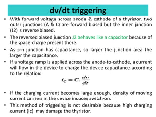 dv/dt triggering
• With forward voltage across anode & cathode of a thyristor, two
outer junctions (A & C) are forward biased but the inner junction
(J2) is reverse biased.
• The reversed biased junction J2 behaves like a capacitor because of
the space-charge present there.
• As p-n junction has capacitance, so larger the junction area the
larger the capacitance.
• If a voltage ramp is applied across the anode-to-cathode, a current
will flow in the device to charge the device capacitance according
to the relation:
• If the charging current becomes large enough, density of moving
current carriers in the device induces switch-on.
• This method of triggering is not desirable because high charging
current (Ic) may damage the thyristor.
8/1/2019
 