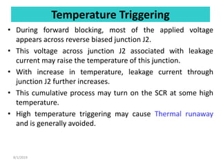 Temperature Triggering
• During forward blocking, most of the applied voltage
appears across reverse biased junction J2.
• This voltage across junction J2 associated with leakage
current may raise the temperature of this junction.
• With increase in temperature, leakage current through
junction J2 further increases.
• This cumulative process may turn on the SCR at some high
temperature.
• High temperature triggering may cause Thermal runaway
and is generally avoided.
8/1/2019
 