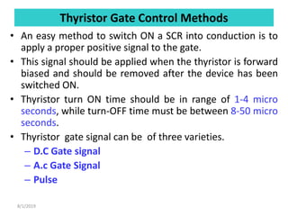 Thyristor Gate Control Methods
• An easy method to switch ON a SCR into conduction is to
apply a proper positive signal to the gate.
• This signal should be applied when the thyristor is forward
biased and should be removed after the device has been
switched ON.
• Thyristor turn ON time should be in range of 1-4 micro
seconds, while turn-OFF time must be between 8-50 micro
seconds.
• Thyristor gate signal can be of three varieties.
– D.C Gate signal
– A.c Gate Signal
– Pulse
8/1/2019
 