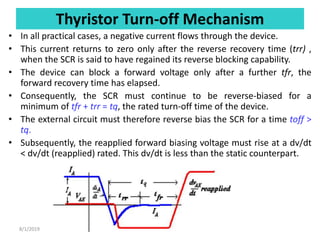 Thyristor Turn-off Mechanism
• In all practical cases, a negative current flows through the device.
• This current returns to zero only after the reverse recovery time (trr) ,
when the SCR is said to have regained its reverse blocking capability.
• The device can block a forward voltage only after a further tfr, the
forward recovery time has elapsed.
• Consequently, the SCR must continue to be reverse-biased for a
minimum of tfr + trr = tq, the rated turn-off time of the device.
• The external circuit must therefore reverse bias the SCR for a time toff >
tq.
• Subsequently, the reapplied forward biasing voltage must rise at a dv/dt
< dv/dt (reapplied) rated. This dv/dt is less than the static counterpart.
8/1/2019
 