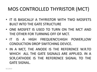MOS CONTROLLED THYRISTOR (MCT)
• IT IS BASICALLY A THYRISTOR WITH TWO MOSFETS
BUILT INTO THE GATE STRUCTURE
• ONE MOSFET IS USED TO TURN ON THE MCT AND
THE OTHER FOR TURNING OFF OF MCT.
• IT IS A HIGH FREQUENCY,HIGH POWER,LOW
CONDUCTION DROP SWITCHING DEVICE.
• IN A MCT, THE ANODE IS THE REFERENCE W.R.TO
WHICH ALL THE GATE SIGNALS ARE APPLIED. IN A
SCR,CATHODE IS THE REFERENCE SIGNAL TO THE
GATE SIGNAL.
8/1/2019
 