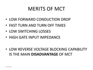 MERITS OF MCT
• LOW FORWARD CONDUCTION DROP
• FAST TURN AND TURN OFF TIMES
• LOW SWITCHING LOSSES
• HIGH GATE INPUT IMPEDANCE
• LOW REVERSE VOLTAGE BLOCKING CAPABILITY
IS THE MAIN DISADVANTAGE OF MCT
8/1/2019
 