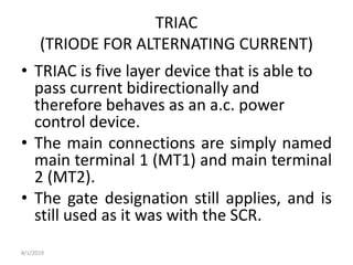 TRIAC
(TRIODE FOR ALTERNATING CURRENT)
• TRIAC is five layer device that is able to
pass current bidirectionally and
therefore behaves as an a.c. power
control device.
• The main connections are simply named
main terminal 1 (MT1) and main terminal
2 (MT2).
• The gate designation still applies, and is
still used as it was with the SCR.
8/1/2019
 