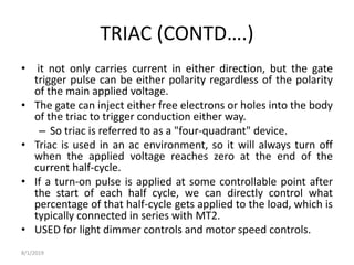 TRIAC (CONTD….)
• it not only carries current in either direction, but the gate
trigger pulse can be either polarity regardless of the polarity
of the main applied voltage.
• The gate can inject either free electrons or holes into the body
of the triac to trigger conduction either way.
– So triac is referred to as a "four-quadrant" device.
• Triac is used in an ac environment, so it will always turn off
when the applied voltage reaches zero at the end of the
current half-cycle.
• If a turn-on pulse is applied at some controllable point after
the start of each half cycle, we can directly control what
percentage of that half-cycle gets applied to the load, which is
typically connected in series with MT2.
• USED for light dimmer controls and motor speed controls.
8/1/2019
 