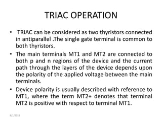 TRIAC OPERATION
• TRIAC can be considered as two thyristors connected
in antiparallel .The single gate terminal is common to
both thyristors.
• The main terminals MT1 and MT2 are connected to
both p and n regions of the device and the current
path through the layers of the device depends upon
the polarity of the applied voltage between the main
terminals.
• Device polarity is usually described with reference to
MT1, where the term MT2+ denotes that terminal
MT2 is positive with respect to terminal MT1.
8/1/2019
 