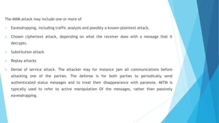 The MIIM attack may include one or more of
1. Eavesdropping, including traffic analysis and possibly a known-plaintext attack.
2. Chosen ciphertext attack, depending on what the receiver does with a message that it
decrypts.
3. Substitution attack
4. Replay attacks
5. Denial of service attack. The attacker may for instance jam all communications before
attacking one of the parties. The defense is for both parties to periodically send
authenticated status messages and to treat their disappearance with paranoia. MITM is
typically used to refer to active manipulation Of the messages, rather than passively
eavesdropping.
 