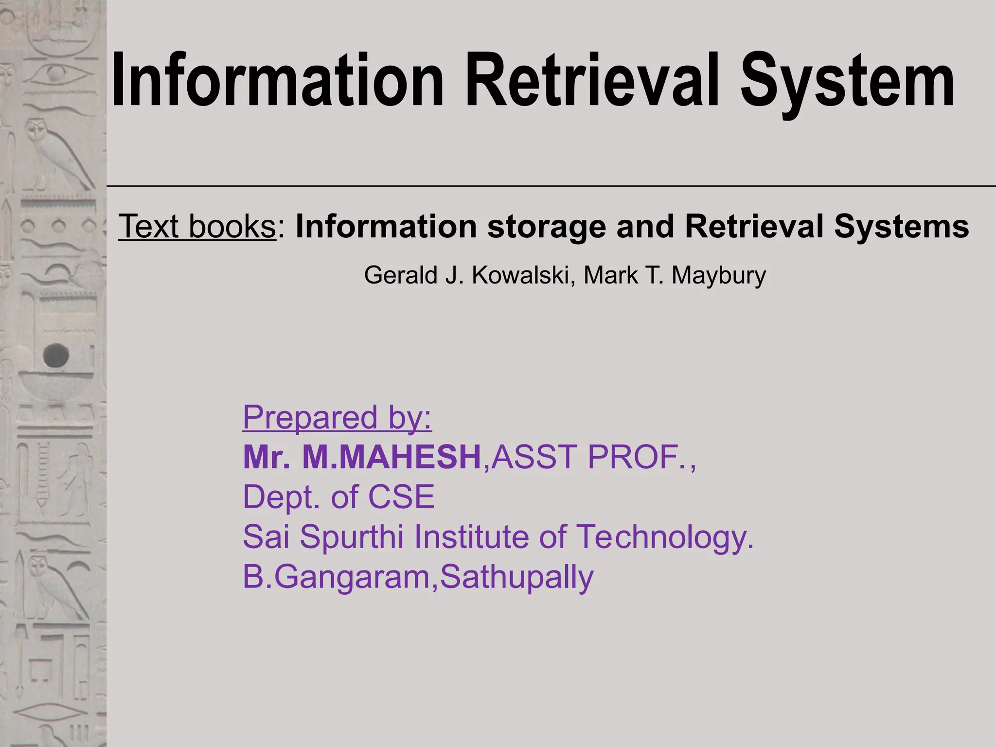 Information Retrieval System
Text books: Information storage and Retrieval Systems
Gerald J. Kowalski, Mark T. Maybury
Prepared by:
Mr. M.MAHESH,ASST PROF.,
Dept. of CSE
Sai Spurthi Institute of Technology.
B.Gangaram,Sathupally
 
