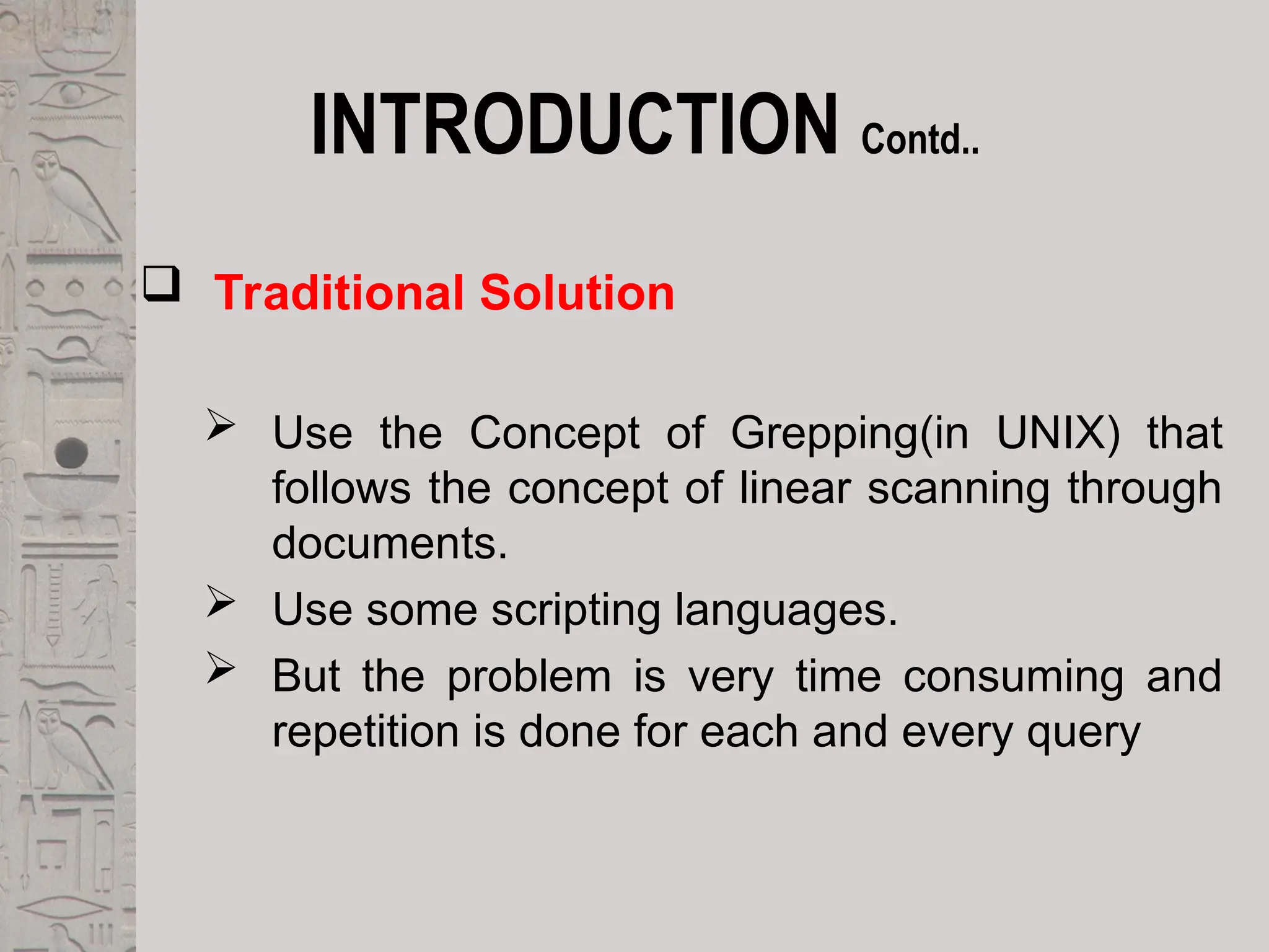 INTRODUCTION Contd..
 Traditional Solution
 Use the Concept of Grepping(in UNIX) that
follows the concept of linear scanning through
documents.
 Use some scripting languages.
 But the problem is very time consuming and
repetition is done for each and every query
 