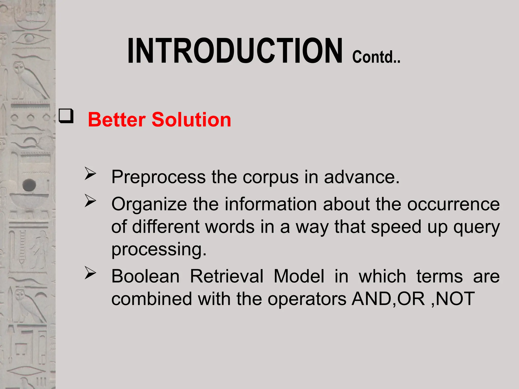 INTRODUCTION Contd..
 Better Solution
 Preprocess the corpus in advance.
 Organize the information about the occurrence
of different words in a way that speed up query
processing.
 Boolean Retrieval Model in which terms are
combined with the operators AND,OR ,NOT
 