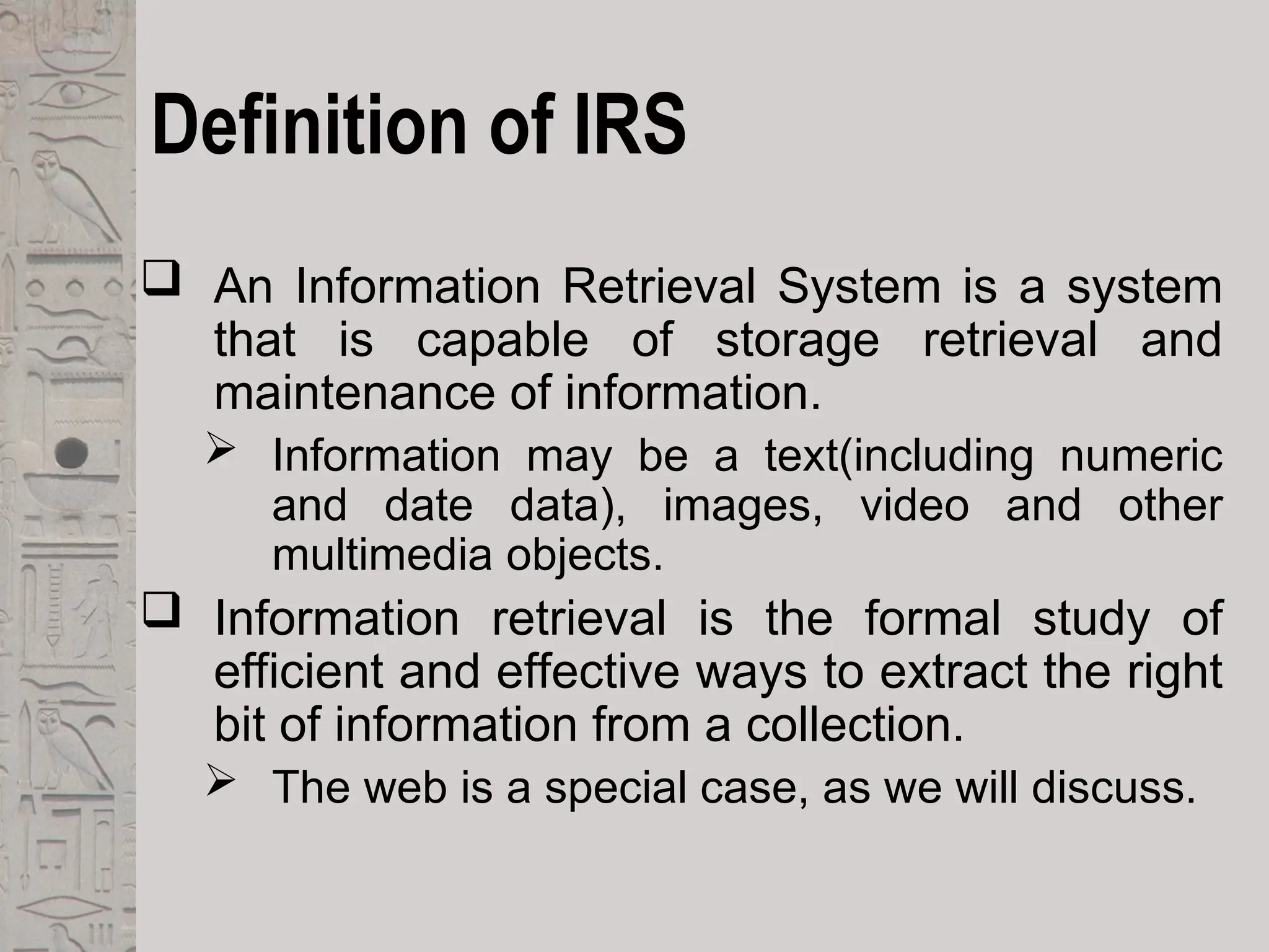 Definition of IRS
 An Information Retrieval System is a system
that is capable of storage retrieval and
maintenance of information.
 Information may be a text(including numeric
and date data), images, video and other
multimedia objects.
 Information retrieval is the formal study of
efficient and effective ways to extract the right
bit of information from a collection.
 The web is a special case, as we will discuss.
 
