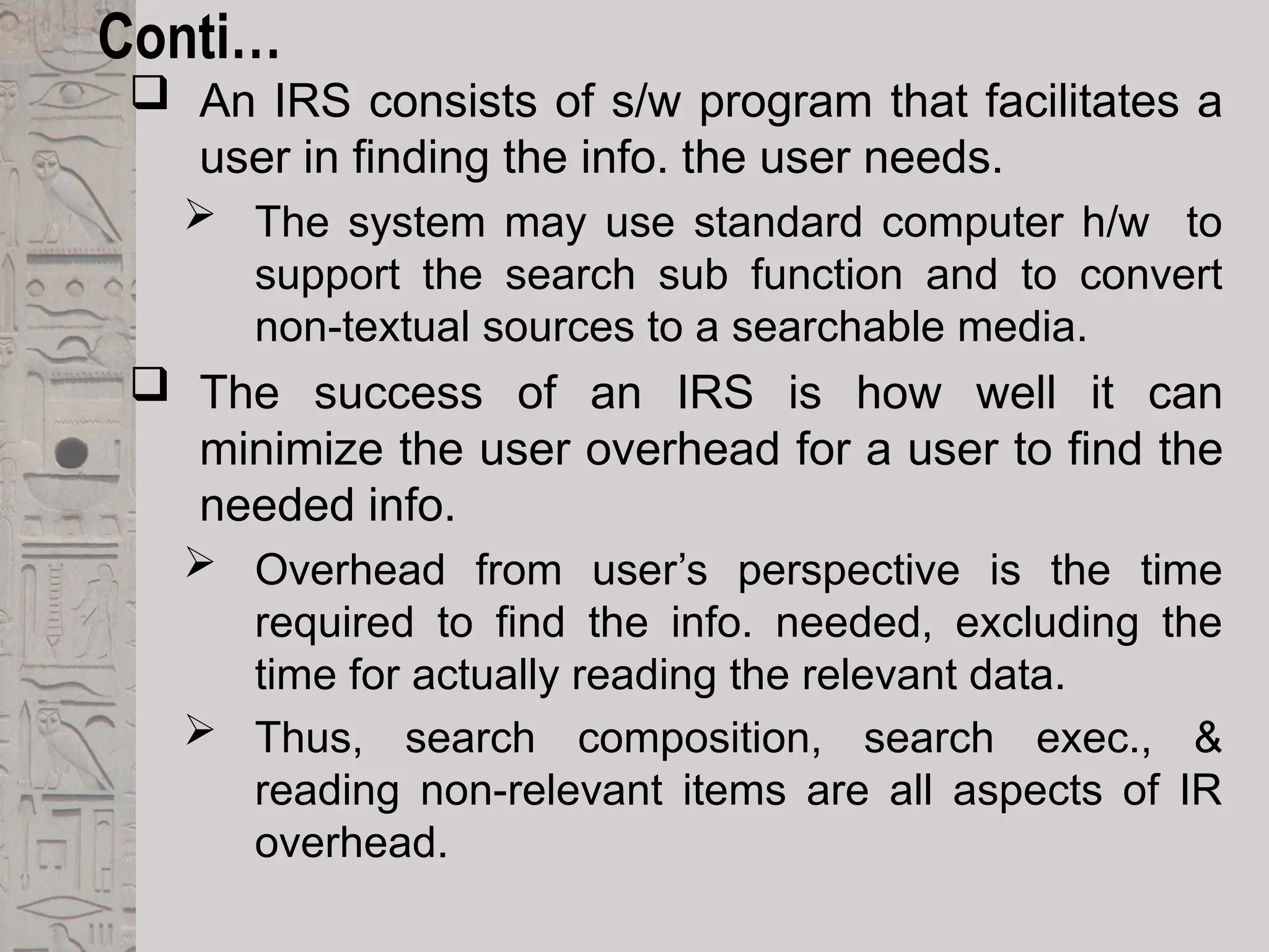 Conti…
 An IRS consists of s/w program that facilitates a
user in finding the info. the user needs.
 The system may use standard computer h/w to
support the search sub function and to convert
non-textual sources to a searchable media.
 The success of an IRS is how well it can
minimize the user overhead for a user to find the
needed info.
 Overhead from user’s perspective is the time
required to find the info. needed, excluding the
time for actually reading the relevant data.
 Thus, search composition, search exec., &
reading non-relevant items are all aspects of IR
overhead.
 