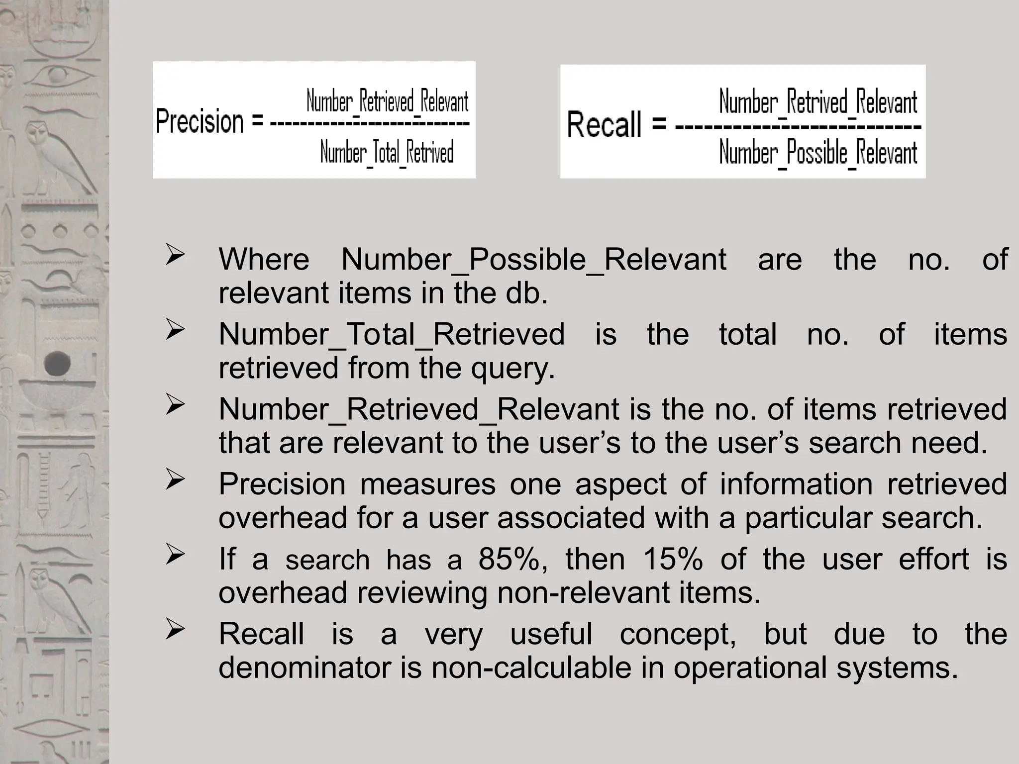  Where Number_Possible_Relevant are the no. of
relevant items in the db.
 Number_Total_Retrieved is the total no. of items
retrieved from the query.
 Number_Retrieved_Relevant is the no. of items retrieved
that are relevant to the user’s to the user’s search need.
 Precision measures one aspect of information retrieved
overhead for a user associated with a particular search.
 If a search has a 85%, then 15% of the user effort is
overhead reviewing non-relevant items.
 Recall is a very useful concept, but due to the
denominator is non-calculable in operational systems.
 