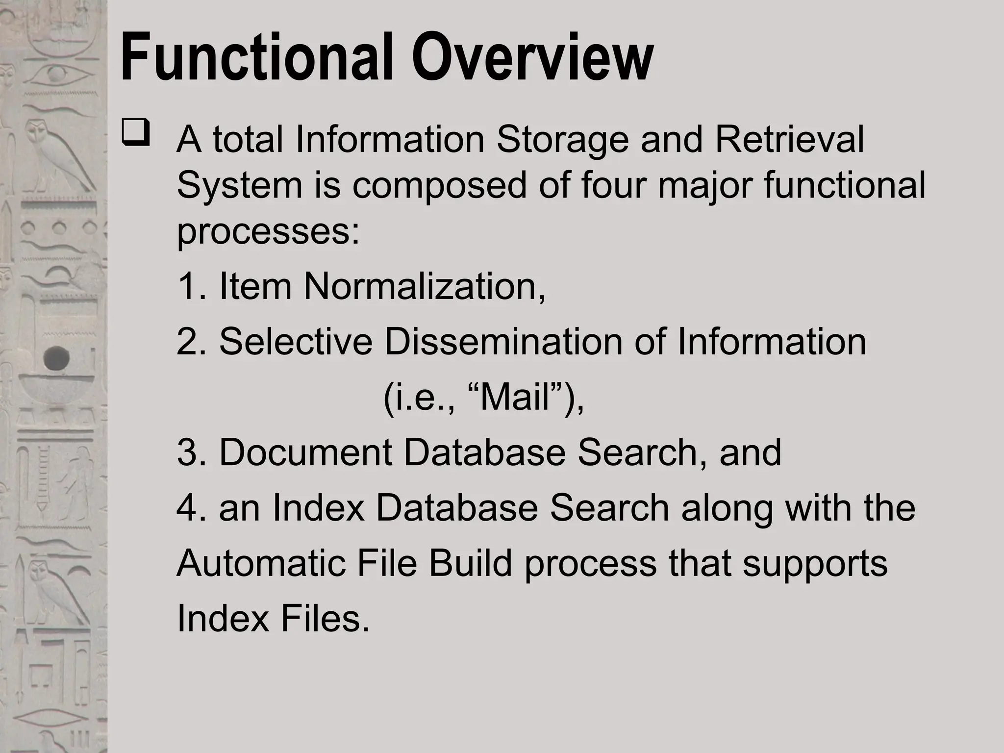 Functional Overview
 A total Information Storage and Retrieval
System is composed of four major functional
processes:
1. Item Normalization,
2. Selective Dissemination of Information
(i.e., “Mail”),
3. Document Database Search, and
4. an Index Database Search along with the
Automatic File Build process that supports
Index Files.
 