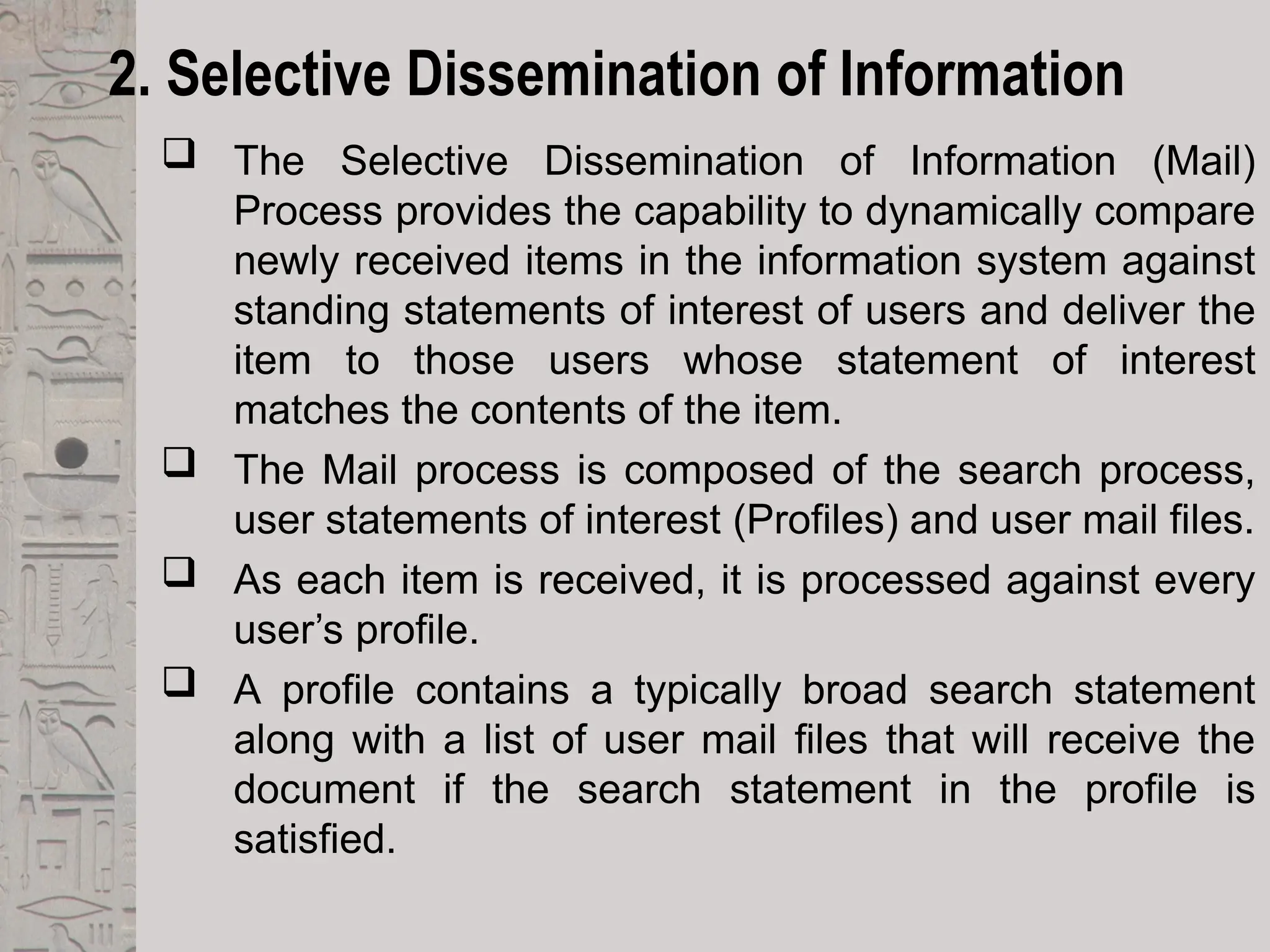 2. Selective Dissemination of Information
 The Selective Dissemination of Information (Mail)
Process provides the capability to dynamically compare
newly received items in the information system against
standing statements of interest of users and deliver the
item to those users whose statement of interest
matches the contents of the item.
 The Mail process is composed of the search process,
user statements of interest (Profiles) and user mail files.
 As each item is received, it is processed against every
user’s profile.
 A profile contains a typically broad search statement
along with a list of user mail files that will receive the
document if the search statement in the profile is
satisfied.
 