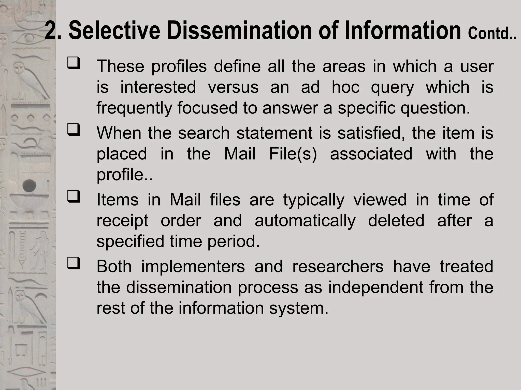 2. Selective Dissemination of Information Contd..
 These profiles define all the areas in which a user
is interested versus an ad hoc query which is
frequently focused to answer a specific question.
 When the search statement is satisfied, the item is
placed in the Mail File(s) associated with the
profile..
 Items in Mail files are typically viewed in time of
receipt order and automatically deleted after a
specified time period.
 Both implementers and researchers have treated
the dissemination process as independent from the
rest of the information system.
 