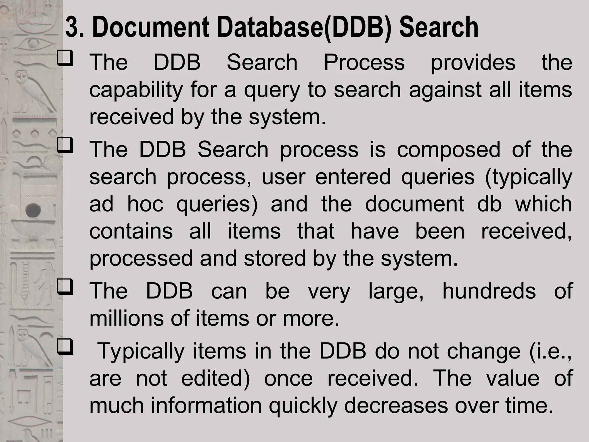 3. Document Database(DDB) Search
 The DDB Search Process provides the
capability for a query to search against all items
received by the system.
 The DDB Search process is composed of the
search process, user entered queries (typically
ad hoc queries) and the document db which
contains all items that have been received,
processed and stored by the system.
 The DDB can be very large, hundreds of
millions of items or more.
 Typically items in the DDB do not change (i.e.,
are not edited) once received. The value of
much information quickly decreases over time.
 