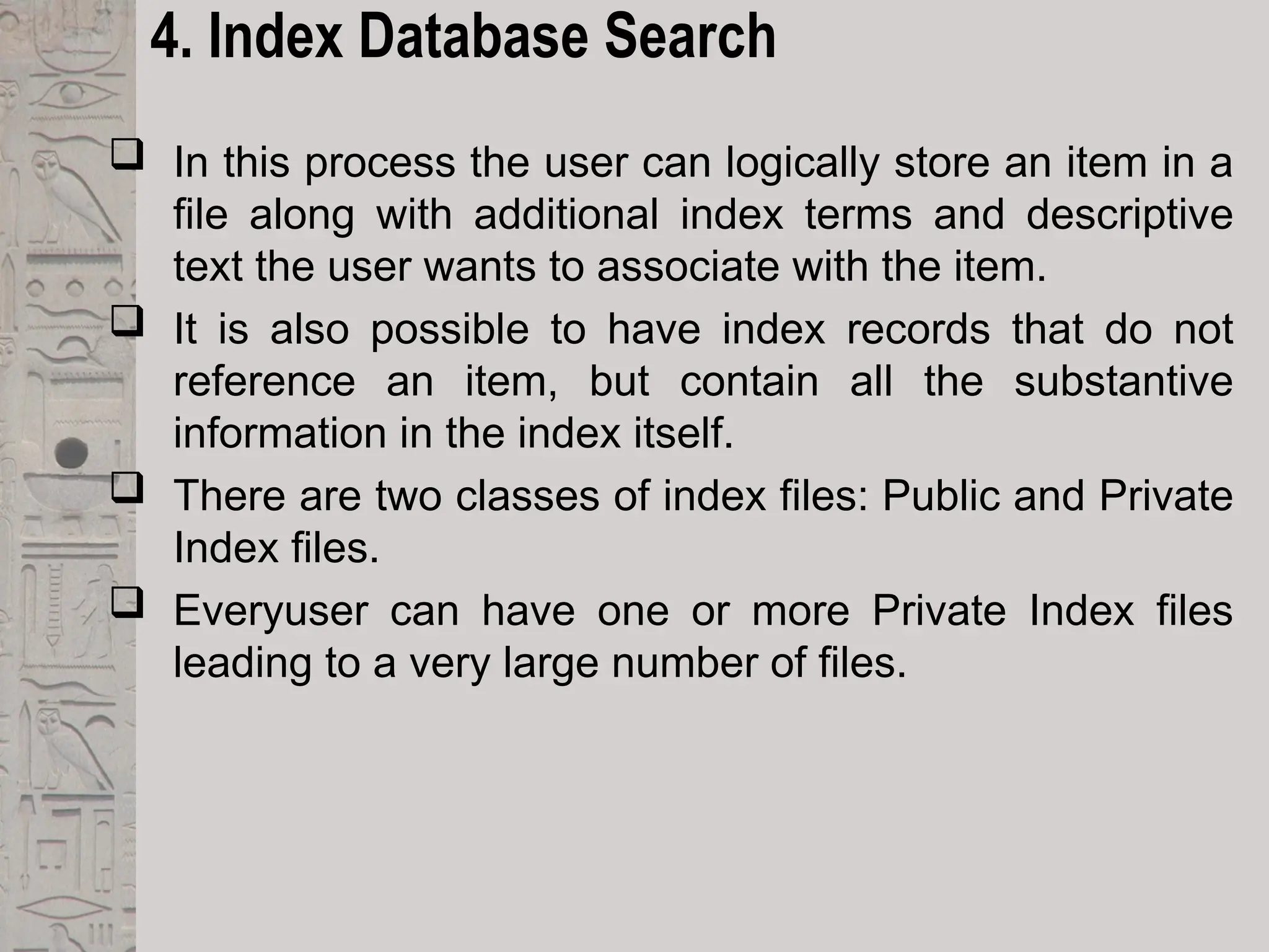 4. Index Database Search
 In this process the user can logically store an item in a
file along with additional index terms and descriptive
text the user wants to associate with the item.
 It is also possible to have index records that do not
reference an item, but contain all the substantive
information in the index itself.
 There are two classes of index files: Public and Private
Index files.
 Everyuser can have one or more Private Index files
leading to a very large number of files.
 