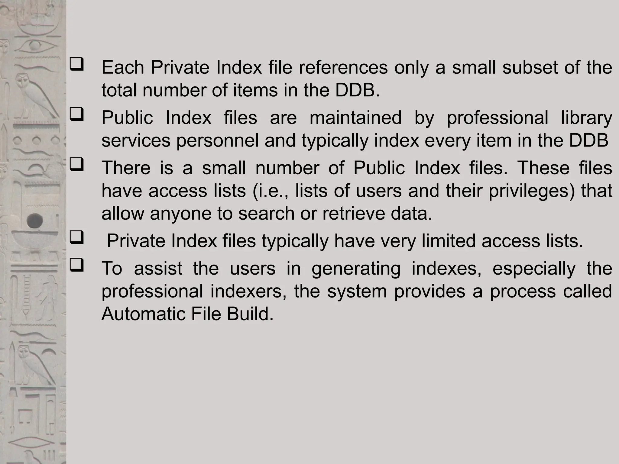  Each Private Index file references only a small subset of the
total number of items in the DDB.
 Public Index files are maintained by professional library
services personnel and typically index every item in the DDB
 There is a small number of Public Index files. These files
have access lists (i.e., lists of users and their privileges) that
allow anyone to search or retrieve data.
 Private Index files typically have very limited access lists.
 To assist the users in generating indexes, especially the
professional indexers, the system provides a process called
Automatic File Build.
 