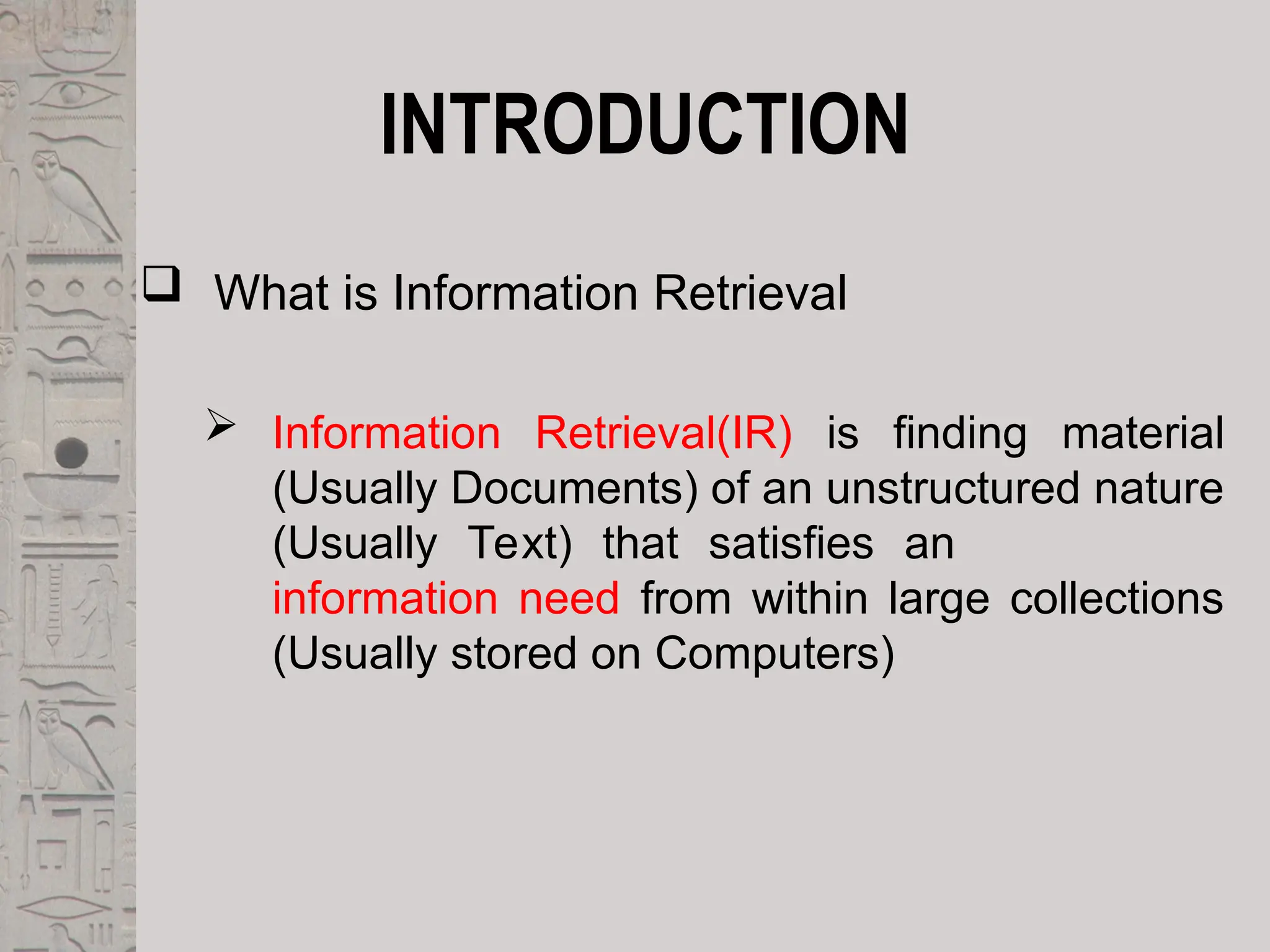 INTRODUCTION
 What is Information Retrieval
 Information Retrieval(IR) is finding material
(Usually Documents) of an unstructured nature
(Usually Text) that satisfies an
information need from within large collections
(Usually stored on Computers)
 