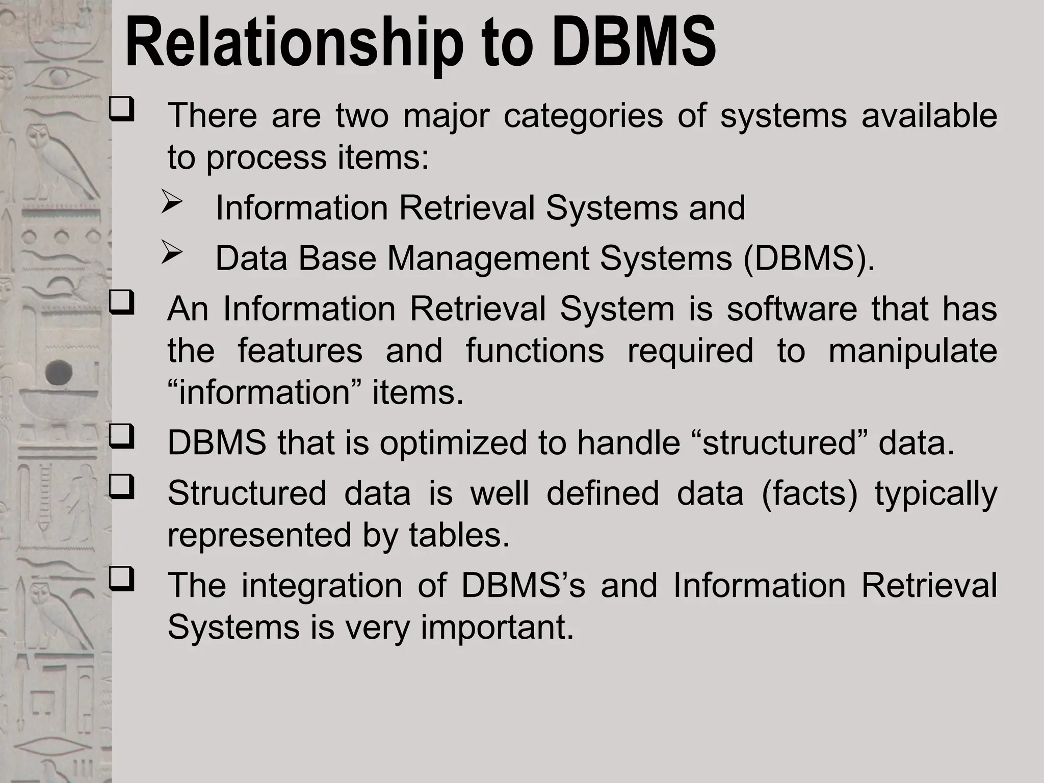 Relationship to DBMS
 There are two major categories of systems available
to process items:
 Information Retrieval Systems and
 Data Base Management Systems (DBMS).
 An Information Retrieval System is software that has
the features and functions required to manipulate
“information” items.
 DBMS that is optimized to handle “structured” data.
 Structured data is well defined data (facts) typically
represented by tables.
 The integration of DBMS’s and Information Retrieval
Systems is very important.
 